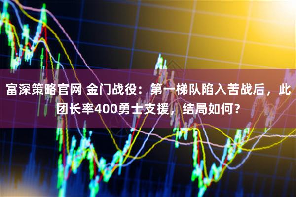 富深策略官网 金门战役：第一梯队陷入苦战后，此团长率400勇士支援，结局如何？